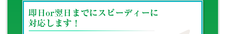 即日or翌日までにスピーディーに対応します！	