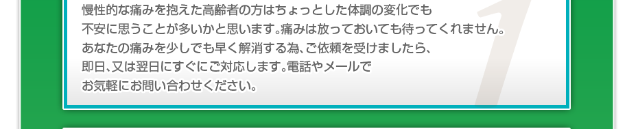 慢性的な痛みを抱えた高齢者の方はちょっとした体調の変化でも不安に思うことが多いかと思います。痛みは放っておいても待ってくれません。あなたの痛みを少しでも早く解消する為、ご依頼を受けましたら、即日、又は翌日にすぐにご対応します。電話やメールでお気軽にお問い合わせください。