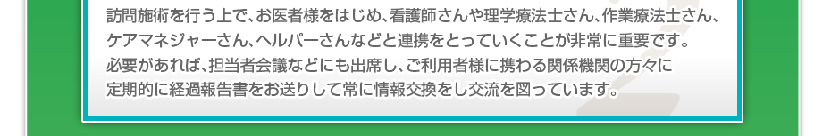 訪問施術を行う上で、お医者様をはじめ、看護師さんや理学療法士さん、作業療法士さん、ケアマネジャーさん、ヘルパーさんなどと連携をとっていくことが非常に重要です。必要があれば、担当者会議などにも出席し、ご利用者様に携わる関係機関の方々に定期的に経過報告書をお送りして常に情報交換をし交流を図っています。