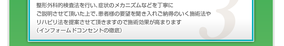 整形外科的検査法を行い、症状のメカニズムなどを丁寧にご説明させて頂いた上で、患者様の要望を聞き入れご納得のいく施術法やリハビリ法を提案させて頂きますので施術効果が高まります（インフォームドコンセントの徹底）