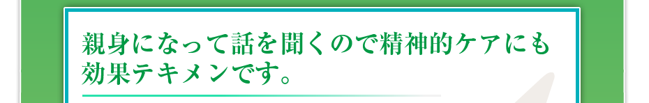 親身になって話を聞くので精神的ケアにも効果テキメンです。