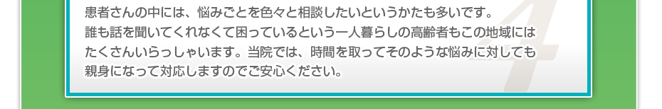 患者さんの中には、悩みごとを色々と相談したいというかたも多いです。誰も話を聞いてくれなくて困っているという一人暮らしの高齢者もこの地域にはたくさんいらっしゃいます。当院では、時間を取ってそのような悩みに対しても親身になって対応しますのでご安心ください。