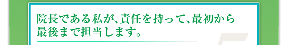 院長である私が、責任を持って、最初から最後まで担当します。