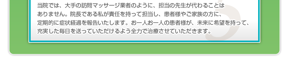 当院では、大手の訪問マッサージ業者のように、担当の先生が代わることはありません。院長である私が責任を持って担当し、患者様やご家族の方に、定期的に症状経過を報告いたします。お一人お一人の患者様が、未来に希望を持って、充実した毎日を送っていただけるよう全力で治療させていただきます。