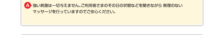 強い刺激は一切与えません。ご利用者さまのその日の状態などを聞きながら 無理のないマッサージを行っていますのでご安心ください。