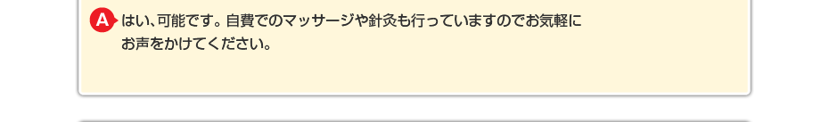 はい、可能です。 自費でのマッサージや針灸も行っていますのでお気軽にお声をかけてください。